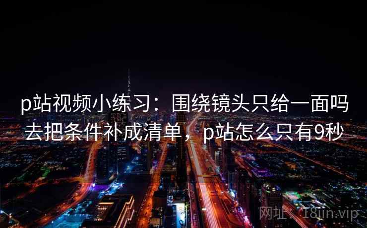 p站视频小练习：围绕镜头只给一面吗去把条件补成清单，p站怎么只有9秒