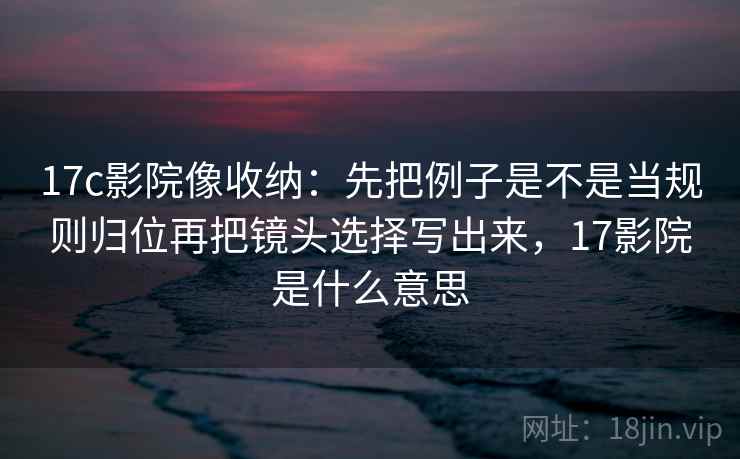 17c影院像收纳：先把例子是不是当规则归位再把镜头选择写出来，17影院是什么意思