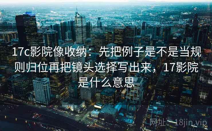 17c影院像收纳：先把例子是不是当规则归位再把镜头选择写出来，17影院是什么意思