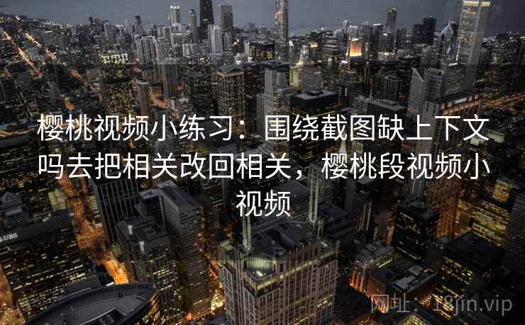樱桃视频小练习：围绕截图缺上下文吗去把相关改回相关，樱桃段视频小视频