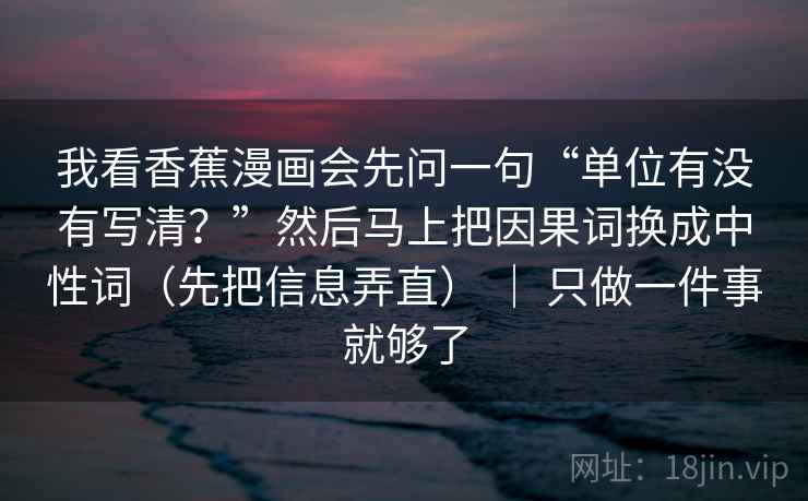 我看香蕉漫画会先问一句“单位有没有写清？”然后马上把因果词换成中性词（先把信息弄直） ｜ 只做一件事就够了