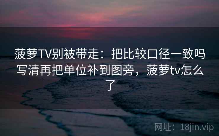 菠萝TV别被带走:把比较口径一致吗写清再把单位补到图旁,菠萝tv怎么了 菠萝TV别被带走:把比较口径一致吗写清再把单位补到图旁,菠萝tv怎么了