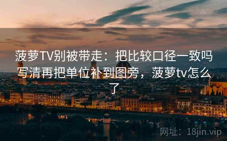 菠萝TV别被带走:把比较口径一致吗写清再把单位补到图旁,菠萝tv怎么了 菠萝TV别被带走:把比较口径一致吗写清再把单位补到图旁,菠萝tv怎么了