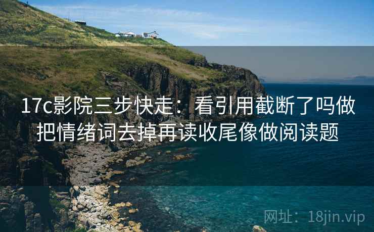 17c影院三步快走：看引用截断了吗做把情绪词去掉再读收尾像做阅读题