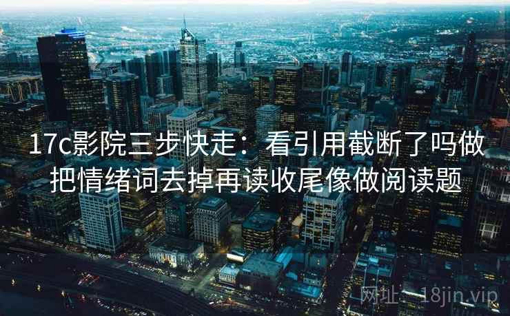17c影院三步快走：看引用截断了吗做把情绪词去掉再读收尾像做阅读题