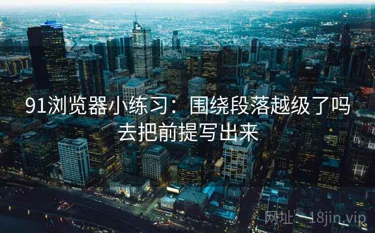 91浏览器小练习：围绕段落越级了吗去把前提写出来
