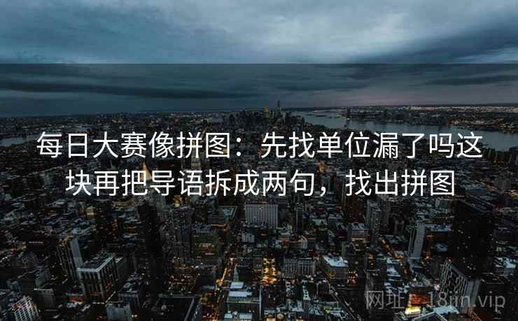 每日大赛像拼图：先找单位漏了吗这块再把导语拆成两句，找出拼图