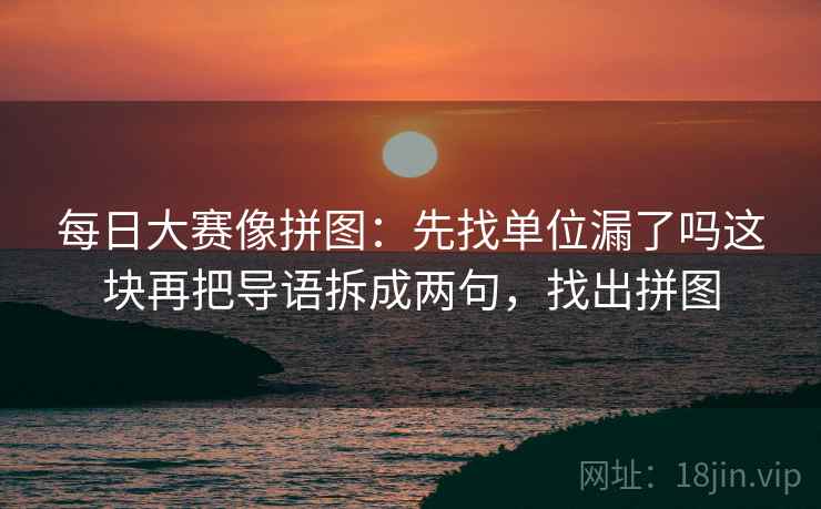 每日大赛像拼图:先找单位漏了吗这块再把导语拆成两句,找出拼图 每日大赛像拼图:先找单位漏了吗这块再把导语拆成两句,找出拼图