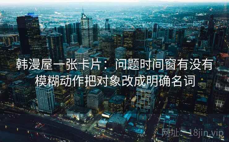 韩漫屋一张卡片:问题时间窗有没有模糊动作把对象改成明确名词 韩漫屋一张卡片:问题时间窗有没有模糊动作把对象改成明确名词