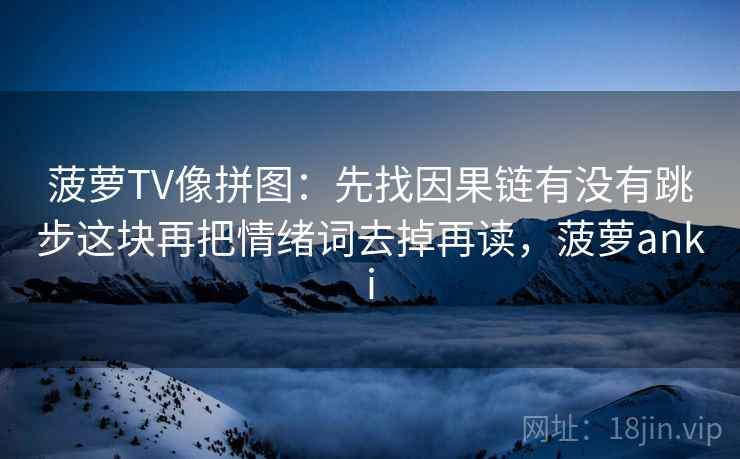 菠萝TV像拼图:先找因果链有没有跳步这块再把情绪词去掉再读,菠萝anki 菠萝TV像拼图:先找因果链有没有跳步这块再把情绪词去掉再读,菠萝anki