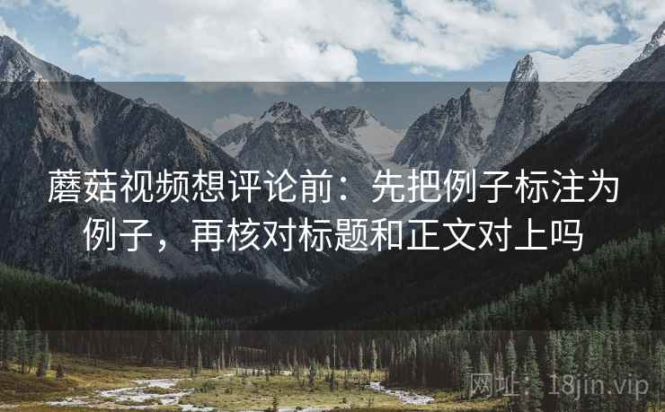 蘑菇视频想评论前:先把例子标注为例子,再核对标题和正文对上吗 蘑菇视频想评论前:先把例子标注为例子,再核对标题和正文对上吗