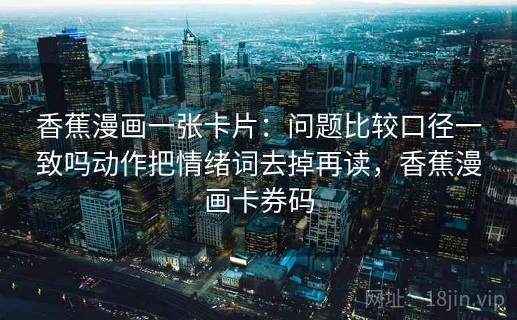 香蕉漫画一张卡片:问题比较口径一致吗动作把情绪词去掉再读,香蕉漫画卡券码 香蕉漫画一张卡片:问题比较口径一致吗动作把情绪词去掉再读,香蕉漫画卡券码
