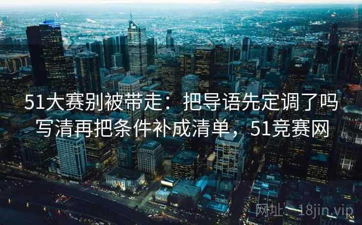 51大赛别被带走：把导语先定调了吗写清再把条件补成清单，51竞赛网