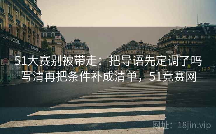 51大赛别被带走:把导语先定调了吗写清再把条件补成清单,51竞赛网 51大赛别被带走:把导语先定调了吗写清再把条件补成清单,51竞赛网