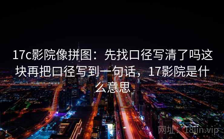17c影院像拼图:先找口径写清了吗这块再把口径写到一句话,17影院是什么意思 17c影院像拼图:先找口径写清了吗这块再把口径写到一句话,17影院是什么意思