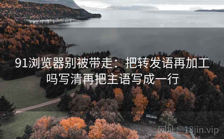 91浏览器别被带走:把转发语再加工吗写清再把主语写成一行 91浏览器别被带走:把转发语再加工吗写清再把主语写成一行