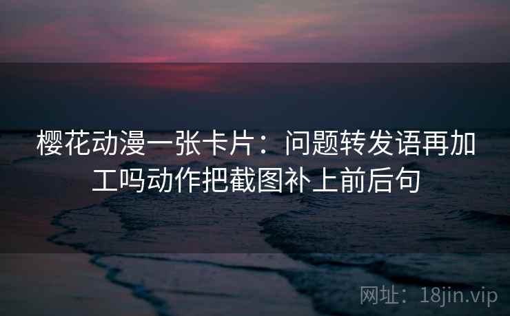 樱花动漫一张卡片:问题转发语再加工吗动作把截图补上前后句 樱花动漫一张卡片:问题转发语再加工吗动作把截图补上前后句