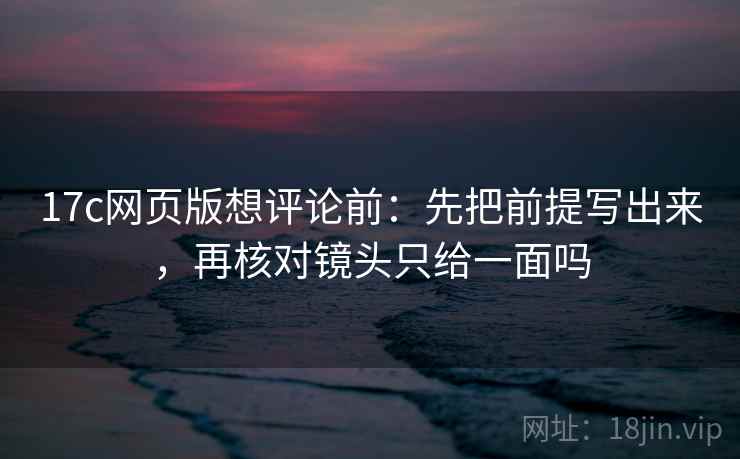 17c网页版想评论前:先把前提写出来,再核对镜头只给一面吗 17c网页版想评论前:先把前提写出来,再核对镜头只给一面吗