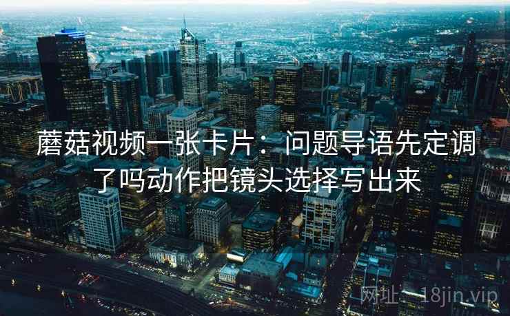 蘑菇视频一张卡片:问题导语先定调了吗动作把镜头选择写出来 蘑菇视频一张卡片:问题导语先定调了吗动作把镜头选择写出来