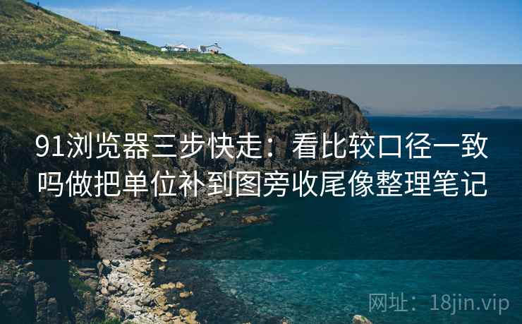 91浏览器三步快走:看比较口径一致吗做把单位补到图旁收尾像整理笔记 91浏览器三步快走:看比较口径一致吗做把单位补到图旁收尾像整理笔记
