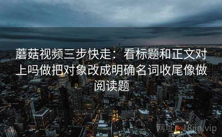 蘑菇视频三步快走:看标题和正文对上吗做把对象改成明确名词收尾像做阅读题 蘑菇视频三步快走:看标题和正文对上吗做把对象改成明确名词收尾像做阅读题