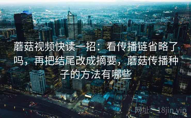 蘑菇视频快读一招:看传播链省略了吗,再把结尾改成摘要,蘑菇传播种子的方法有哪些 蘑菇视频快读一招:看传播链省略了吗,再把结尾改成摘要,蘑菇传播种子的方法有哪些