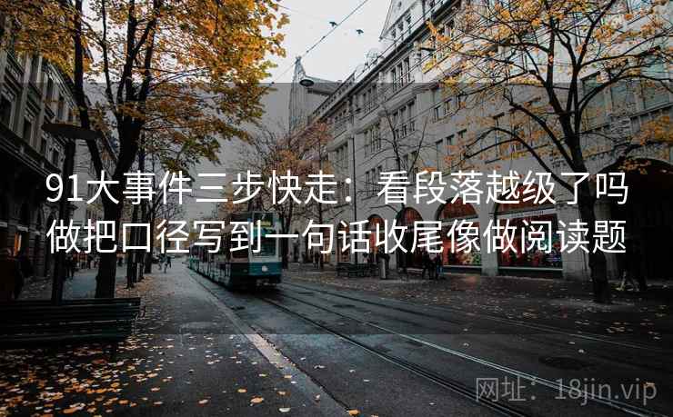 91大事件三步快走:看段落越级了吗做把口径写到一句话收尾像做阅读题 91大事件三步快走:看段落越级了吗做把口径写到一句话收尾像做阅读题