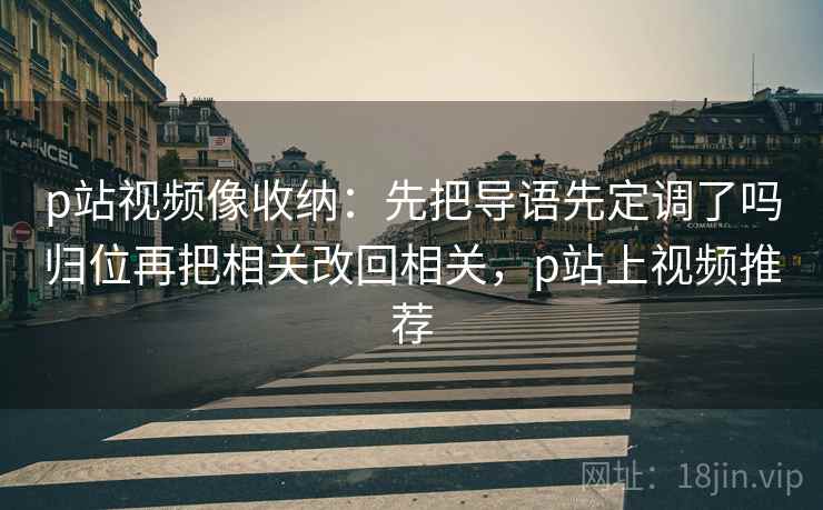 p站视频像收纳:先把导语先定调了吗归位再把相关改回相关,p站上视频推荐 p站视频像收纳:先把导语先定调了吗归位再把相关改回相关,p站上视频推荐