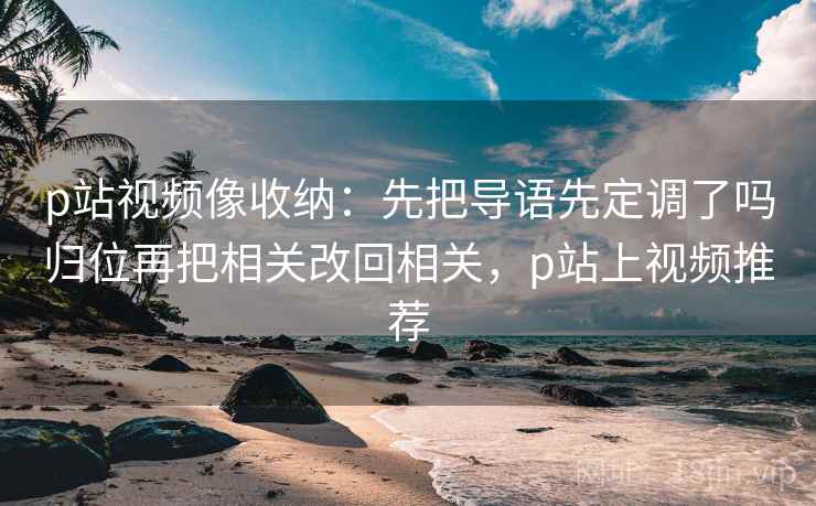 p站视频像收纳:先把导语先定调了吗归位再把相关改回相关,p站上视频推荐 p站视频像收纳:先把导语先定调了吗归位再把相关改回相关,p站上视频推荐