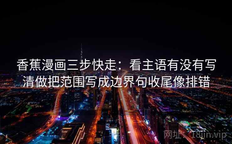 香蕉漫画三步快走:看主语有没有写清做把范围写成边界句收尾像排错 香蕉漫画三步快走:看主语有没有写清做把范围写成边界句收尾像排错