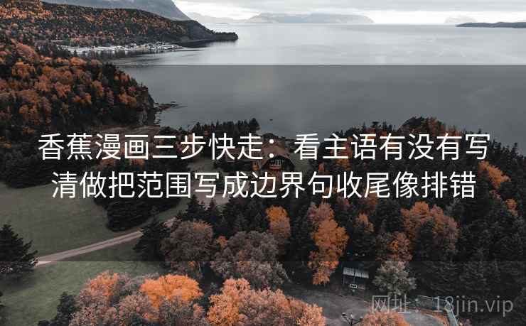 香蕉漫画三步快走:看主语有没有写清做把范围写成边界句收尾像排错 香蕉漫画三步快走:看主语有没有写清做把范围写成边界句收尾像排错
