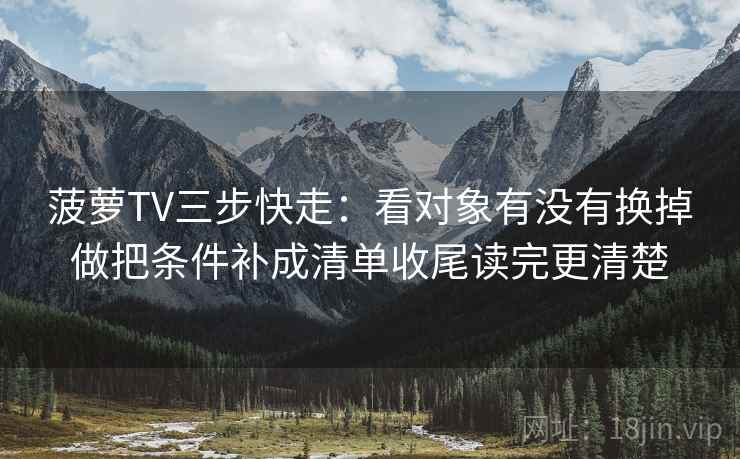 菠萝TV三步快走:看对象有没有换掉做把条件补成清单收尾读完更清楚 菠萝TV三步快走:看对象有没有换掉做把条件补成清单收尾读完更清楚