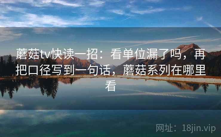 蘑菇tv快读一招:看单位漏了吗,再把口径写到一句话,蘑菇系列在哪里看 蘑菇tv快读一招:看单位漏了吗,再把口径写到一句话,蘑菇系列在哪里看
