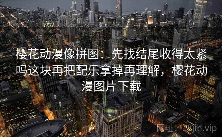 樱花动漫像拼图:先找结尾收得太紧吗这块再把配乐拿掉再理解,樱花动漫图片下载 樱花动漫像拼图:先找结尾收得太紧吗这块再把配乐拿掉再理解,樱花动漫图片下载