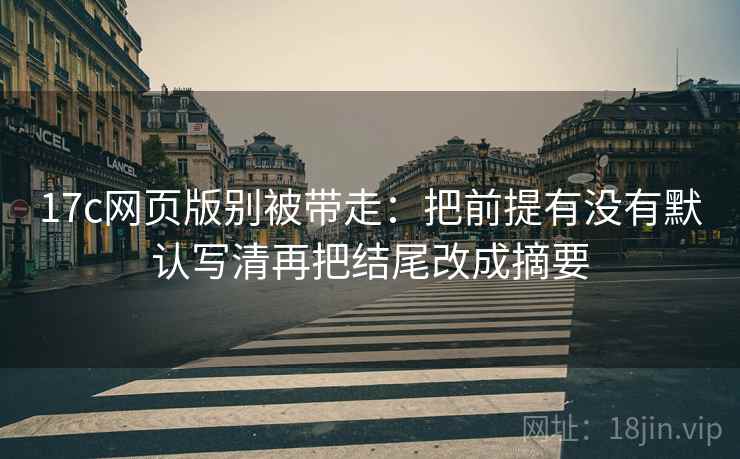 17c网页版别被带走:把前提有没有默认写清再把结尾改成摘要 17c网页版别被带走:把前提有没有默认写清再把结尾改成摘要