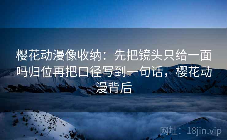 樱花动漫像收纳:先把镜头只给一面吗归位再把口径写到一句话,樱花动漫背后 樱花动漫像收纳:先把镜头只给一面吗归位再把口径写到一句话,樱花动漫背后