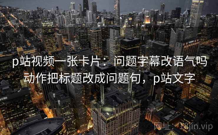 p站视频一张卡片:问题字幕改语气吗动作把标题改成问题句,p站文字 p站视频一张卡片:问题字幕改语气吗动作把标题改成问题句,p站文字