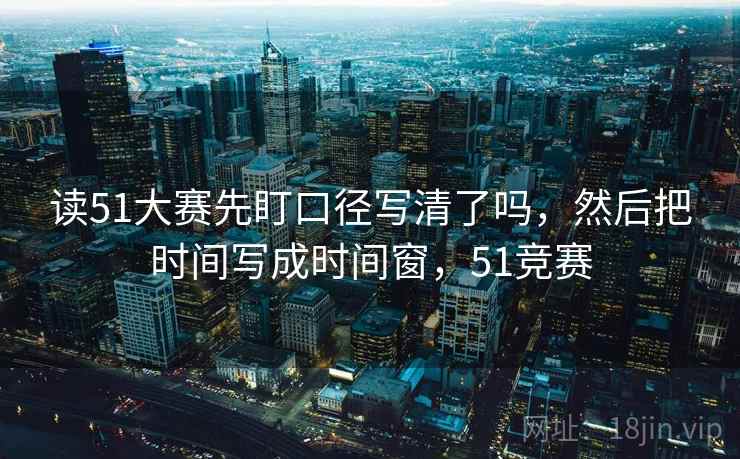 读51大赛先盯口径写清了吗,然后把时间写成时间窗,51竞赛 读51大赛先盯口径写清了吗,然后把时间写成时间窗,51竞赛
