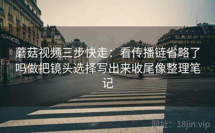 蘑菇视频三步快走:看传播链省略了吗做把镜头选择写出来收尾像整理笔记 蘑菇视频三步快走:看传播链省略了吗做把镜头选择写出来收尾像整理笔记