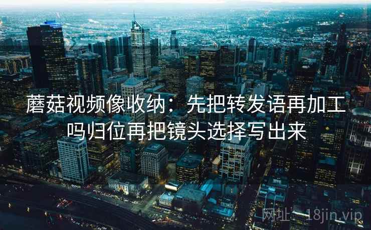 蘑菇视频像收纳：先把转发语再加工吗归位再把镜头选择写出来